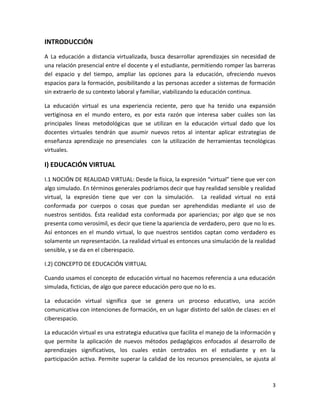 INTRODUCCIÓN
A La educación a distancia virtualizada, busca desarrollar aprendizajes sin necesidad de
una relación presencial entre el docente y el estudiante, permitiendo romper las barreras
del espacio y del tiempo, ampliar las opciones para la educación, ofreciendo nuevos
espacios para la formación, posibilitando a las personas acceder a sistemas de formación
sin extraerlo de su contexto laboral y familiar, viabilizando la educación continua.

La educación virtual es una experiencia reciente, pero que ha tenido una expansión
vertiginosa en el mundo entero, es por esta razón que interesa saber cuáles son las
principales líneas metodológicas que se utilizan en la educación virtual dado que los
docentes virtuales tendrán que asumir nuevos retos al intentar aplicar estrategias de
enseñanza aprendizaje no presenciales con la utilización de herramientas tecnológicas
virtuales.

I) EDUCACIÓN VIRTUAL
I.1 NOCIÓN DE REALIDAD VIRTUAL: Desde la física, la expresión “virtual” tiene que ver con
algo simulado. En términos generales podríamos decir que hay realidad sensible y realidad
virtual, la expresión tiene que ver con la simulación. La realidad virtual no está
conformada por cuerpos o cosas que puedan ser aprehendidas mediante el uso de
nuestros sentidos. Ésta realidad esta conformada por apariencias; por algo que se nos
presenta como verosímil, es decir que tiene la apariencia de verdadero, pero que no lo es.
Así entonces en el mundo virtual, lo que nuestros sentidos captan como verdadero es
solamente un representación. La realidad virtual es entonces una simulación de la realidad
sensible, y se da en el ciberespacio.

I.2) CONCEPTO DE EDUCACIÓN VIRTUAL

Cuando usamos el concepto de educación virtual no hacemos referencia a una educación
simulada, ficticias, de algo que parece educación pero que no lo es.

La educación virtual significa que se genera un proceso educativo, una acción
comunicativa con intenciones de formación, en un lugar distinto del salón de clases: en el
ciberespacio.

La educación virtual es una estrategia educativa que facilita el manejo de la información y
que permite la aplicación de nuevos métodos pedagógicos enfocados al desarrollo de
aprendizajes significativos, los cuales están centrados en el estudiante y en la
participación activa. Permite superar la calidad de los recursos presenciales, se ajusta al



                                                                                         3
 