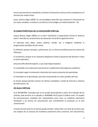 horario personal de los estudiantes y facilita la interacción continua entre compañeros y el
docente por medio virtual.

Loaza, Alvares Roger (2002) "Es una paradigma educativa que compone la interacción de
los cuatro variables: el maestro y el alumno; la tecnología y el medio ambiente”. (1)



II) CARACTERÍSTICAS DE LA EDUCACIÓN VIRTUAL
Loayza Álvarez, Roger (2002), en su obra "Facilitación y Capacitación Virtual en América
Latina" describe las características de educación virtual de la siguiente forma:

Es oportuno para datos, textos, gráficos, sonido, voz e imágenes mediante la
programación periódica de tele clases.

Es eficiente, porque mensajes, conferencias, etc. en forma simultánea para los centros de
influencia.

Es económico, porque no es necesario desplazarse hasta la presencia del docente o hasta
el centro educativo.

Soluciona dificultad del experto, o que viaje largos trayectos.

Es compatible con la educación presencial en cumplimiento del programa académico.

Es innovador según la motivación interactivo de nuevos escenarios de aprendizaje

Es motivador en el aprendizaje, que estar enclaustrado en cuatro paredes del aula.

Es actual, porque permite conocer las últimas novedades a través de Internet y sistemas
de información. (2)

III) AULA VIRTUAL
III.1) DEFINICIÓN: Concepto que se ha venido desarrollando a partir de la década de los
ochenta, éste término se le adjudica a ROXANNE HILTZ quien la define como “el empleo
de comunicaciones mediadas por computadores para crear un ambiente electrónico
semejante a las formas de comunicación que normalmente se producen en el aula
convencional”.

A través de éste entorno el alumno puede acceder y desarrollar una serie de acciones que
son propias de un proceso de enseñanza presencial como conversar, leer documentos,


                                                                                          4
 