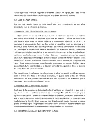 realizar ejercicios, formular preguntas al docente, trabajar en equipo, etc. Todo ello de
forma simulada sin que medie una interacción física entre docentes y alumnos.

III.2) USOS DEL AULA VIRTUAL

Los usos que pueden tomar un aula virtual son como complemento de una clase
presencial o para la educación a distancia.

El aula virtual como complemento de clase presencial:

Los sitios web son usados por cada clase para poner al alcance de los alumnos el material
educativo y enriquecerla con recursos publicados en Internet. También se publican en
este espacio programas del curso, horarios e información inherente al curso y se
promueve la comunicación fuera de los límites presenciales entre los alumnos y el
docente, o entre alumnos. Este sistema permite a los alumnos familiarizarse con el uso de
las Tecnologías de Información, además da acceso a los materiales de cada clase desde
cualquier computadora conectado a la red, permitiendo mantener la clase actualizada con
las últimas publicaciones de buenas fuentes – docentes - y especialmente en los casos de
clases numerosas, los alumnos logran comunicarse aun fuera del horario de clase sin tener
que concurrir a clases de consulta, pueden compartir puntos de vista con compañeros de
clase, y llevar a cabo trabajos en grupo. También permite que los alumnos decidan si van a
guardar las lecturas y contenidos de la clase en un medio físico para leer desde la pantalla
del computador o si van a imprimirlo.

Este uso del aula virtual como complemento de la clase presencial ha sido en algunos
casos el primer paso hacia la modalidad a distancia, ya que se tiene la clase en formato
electrónico y en Web, siendo este formato mas fácil adecuarlo a los materiales que se
ofrecen en clases semi-presenciales o remotas.

El aula virtual para la educación a distancia:

En el caso de la educación a distancia el aula virtual toma un rol central ya que será el
espacio donde se concentrara el proceso de aprendizaje. Más allá del modo en que se
organice la educación a distancia: sea semi-presencial o remota, sincrónica o asíncrona, el
aula virtual será el medio de intercambio donde la clase tendrá lugar. Es importante que
en el diseño o la elección de un sistema o tipo de aula virtual, quede claro que se espera
que los alumnos logren su aprendizaje a distancia y que elementos debiera contener esta
herramienta para permitir que la experiencia de aprendizaje sea productiva.

III.3) ELEMENTOS ESENCIALES QUE COMPONEN EL AULA



                                                                                          5
 