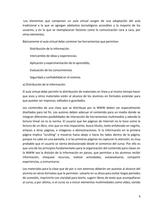 Los elementos que componen un aula virtual surgen de una adaptación del aula
tradicional a la que se agregan adelantos tecnológicos accesibles a la mayoría de los
usuarios, y en la que se reemplazaran factores como la comunicación cara a cara, por
otros elementos.

Básicamente el aula virtual debe contener las herramientas que permitan:

     Distribución de la información.

     Intercambio de ideas y experiencias.

     Aplicación y experimentación de lo aprendido,

     Evaluación de los conocimientos

     Seguridad y confiabilidad en el sistema.

a) Distribución de la Información:

El aula virtual debe permitir la distribución de materiales en línea y al mismo tiempo hacer
que esos y otros materiales estén al alcance de los alumnos en formatos estándar para
que puedan ser impresos, editados o guardados.

Los contenidos de una clase que se distribuye por la WWW deben ser especialmente
diseñados para tal fin. Los autores deben adecuar el contenido para un medio donde se
integran diferentes posibilidades de interacción de herramientas multimedias y adonde la
lectura lineal no es la norma. El usuario que lee páginas de Internet no lo hace como la
lectura de un libro, sino que es más impaciente, busca títulos, texto enfatizado en negrita,
enlaces a otras páginas, e imágenes o demostraciones. Si la información en la primera
página implica "scrolling" o moverse hacia abajo o hacia los lados dentro de la página,
porque no cabe en una pantalla, o si las primeras páginas no capturan la atención, es muy
probable que el usuario se sienta desilusionado desde el comienzo del curso. Por ello es
que uno de los principios fundamentales para la organización del contenido para clases en
la WWW sea la división de la información en piezas, que permitan a los alumnos recibir
información, chequear recursos, realizar actividades, autoevaluarse, compartir
experiencias, y comunicarse.

Los materiales para la clase que de por si son extensos deberán ser puestos al alcance del
alumno en otros formatos que le permitan: salvarlo en su disco para evitar largos períodos
de conexión, imprimirlo con claridad para leerlo, sugerir libros de texto que acompañaran
al curso, y por último, si el curso va a incluir elementos multimediales como vídeo, sonido



                                                                                          6
 