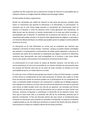 o gráficos de alta resolución que se demoraran al bajar de Internet es aconsejable que se
coloquen enlaces en la página web de software para descargas rápidas

b) Intercambio de ideas y experiencias.

Recibir los contenidos por medio de Internet es solo parte del proceso, también debe
existir un mecanismo que permita la interacción y el intercambio, la comunicación. Es
necesario que el aula virtual tenga previsto un mecanismo de comunicación entre el
alumno y el docente, o entre los alumnos entre sí para garantizar esta interacción. Se
debe buscar que los alumnos se sientan involucrados en la clase que están tomando, y
acompañados por el docente. El monitoreo de la presencia del alumno en la clase, es
importante para poder conocer si el alumno visita regularmente las páginas, si participa o
si el docente detecta lentitud o ve señales que pueden poner en peligro la continuidad del
alumno en el curso.

La interacción se da más fácilmente en cursos que se componen por alumnos que
empiezan y terminan al mismo tiempo, "cohortes", porque se pueden diseñar actividades
que alientan a la participación y comunicación de ambas partes (docentes y alumnos). El
monitoreo por parte de los docentes es importante que llegue al alumno en diferentes
instancias para demostrarle que esta acompañado en el proceso y que tiene dónde
recurrir por ayuda o instrucciones si las necesita en el transcurso de la clase.

La comunicación en el aula virtual se realiza de distintas maneras. Una de ellos es el
correo electrónico, el cual se ha convertido en un sistema estándar de comunicación para
los usuarios de Internet, pero que en los casos de aulas virtuales no siempre es lo más
aconsejable ya que es un medio externo a la clase.

En casos de cursos a distancia para grupos que toman la clase al mismo tiempo, o cuando
el Aula Virtual es complemento de una clase presencial, el sistema más usado es el tipo
foros de discusión donde los alumnos pueden ver la participación de sus compañeros de
clase y el docente puede enriquecer con comentarios a medida que el diálogo progresa.
Este método no es externo a la clase como seria el correo electrónico sino que es parte del
aula virtual, se debe acceder como una más de sus opciones. Los mensajes que forman
parte del foro de discusión son como las discusiones que se realizan en clase, frente a los
alumnos, entonces enriquecen y contribuyen al desarrollo de los distintos temas. Esto
hace que la clase tome vida y se extienda más allá de los contenidos previstos por el
docente inicialmente. El foro de discusión dentro del aula virtual es fundamental para
mantener la interacción, pero necesita ser alentado e introducido a la clase por el docente
y reglamentado su uso, de modo que constituya un espacio más dentro del aula, donde la
comunicación se realiza con respeto y dentro de los temas previstos.

                                                                                         7
 