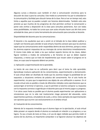 Algunos cursos a distancia usan también el chat o comunicación sincrónica para la
discusión de clase o para las consultas. Este medio es sumamente rico por la velocidad en
la comunicación y facilidad para discutir temas de la clase. Pero al ser en tiempo real, esto
limita a aquellos que no pueden cumplir con horarios determinados. También esto esta
previsto ya que muchos de los programas de chat permiten archivar la conversación y
poner este archivo a disposición de la clase para consultas posteriores. Aun con todas
estas posibilidades, no todos los cursos que usan aulas virtuales hacen uso del chat como
actividad de clase, pero sí como herramienta de comunicación para consultas al docente.

Disponibilidad del docente para las comunicaciones:

El docente o los ayudantes que van a asistir en el dictado de la clase deben publicar y
cumplir con horarios para atender el aula virtual y hacerlos conocer para que los alumnos
sepan que las comunicaciones serán respondidas dentro de esos términos, porque a veces
los alumnos esperan respuestas de sus mensajes de correo electrónico inmediatamente.
El mismo trato debe ser dado a los que realizan soporte técnico de las clases, deben
figurar nombres y modos de contactarlos y de horarios en que se deben esperar
respuestas, a menos que se trate de impedimentos que recaen sobre el progreso en la
clase, en cuyo caso la respuesta deberá ser pronta.

c) Aplicación y experimentación de lo aprendido.

La teoría de una clase no es suficiente para decir que el tema ha sido aprendido.
Aprendizaje involucra aplicación de los conocimientos, experimentación y demostración.
El aula virtual debe ser diseñada de modo que los alumnos tengan la posibilidad de ser
expuestos a situaciones similares de práctica del conocimiento. Por el solo hecho de
experimentar, no para que la experiencia sea objeto de una calificación o examen. En el
mundo virtual esto es posible a través de diferentes métodos como ejercitaciones que se
autocorrigen al terminar el ejercicio, o que le permiten al alumno comparar su respuesta
con la respuesta correcta o sugerida por el docente para que el mismo juzgue su progreso.
Y en otros casos hasta es posible que el alumno pueda experimentar con aplicaciones o
simulaciones que en la vida real involucrarían riesgo personal del educando, como
experimentos químicos, simuladores de vuelo, y otros. Estos ejemplos de experimentación
son opciones que ocurren casi exclusivamente en el ámbito virtual.

d) Evaluación de los conocimientos

Además de la respuesta inmediata que el alumno logra en la ejercitación, el aula virtual
debe proveer un espacio donde el alumno es evaluado en relación a su progreso y a sus
logros. Ya sea a través de tests en línea, o el uso de algún método que permita medir el
avance de los alumnos, es importante comprobar si se lograron alcanzar los objetivos de

                                                                                           8
 