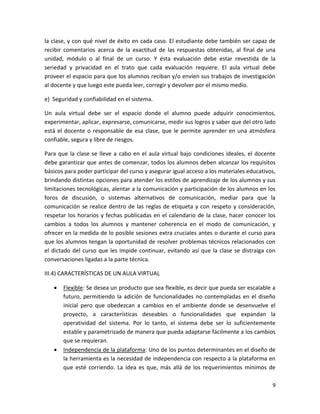 la clase, y con qué nivel de éxito en cada caso. El estudiante debe también ser capaz de
recibir comentarios acerca de la exactitud de las respuestas obtenidas, al final de una
unidad, módulo o al final de un curso. Y ésta evaluación debe estar revestida de la
seriedad y privacidad en el trato que cada evaluación requiere. El aula virtual debe
proveer el espacio para que los alumnos reciban y/o envíen sus trabajos de investigación
al docente y que luego este pueda leer, corregir y devolver por el mismo medio.

e) Seguridad y confiabilidad en el sistema.

Un aula virtual debe ser el espacio donde el alumno puede adquirir conocimientos,
experimentar, aplicar, expresarse, comunicarse, medir sus logros y saber que del otro lado
está el docente o responsable de esa clase, que le permite aprender en una atmósfera
confiable, segura y libre de riesgos.

Para que la clase se lleve a cabo en el aula virtual bajo condiciones ideales, el docente
debe garantizar que antes de comenzar, todos los alumnos deben alcanzar los requisitos
básicos para poder participar del curso y asegurar igual acceso a los materiales educativos,
brindando distintas opciones para atender los estilos de aprendizaje de los alumnos y sus
limitaciones tecnológicas, alentar a la comunicación y participación de los alumnos en los
foros de discusión, o sistemas alternativos de comunicación, mediar para que la
comunicación se realice dentro de las reglas de etiqueta y con respeto y consideración,
respetar los horarios y fechas publicadas en el calendario de la clase, hacer conocer los
cambios a todos los alumnos y mantener coherencia en el modo de comunicación, y
ofrecer en la medida de lo posible sesiones extra cruciales antes o durante el curso para
que los alumnos tengan la oportunidad de resolver problemas técnicos relacionados con
el dictado del curso que les impide continuar, evitando así que la clase se distraiga con
conversaciones ligadas a la parte técnica.

III.4) CARACTERÍSTICAS DE UN AULA VIRTUAL

      Flexible: Se desea un producto que sea flexible, es decir que pueda ser escalable a
       futuro, permitiendo la adición de funcionalidades no contempladas en el diseño
       inicial pero que obedezcan a cambios en el ambiente donde se desenvuelve el
       proyecto, a características deseables o funcionalidades que expandan la
       operatividad del sistema. Por lo tanto, el sistema debe ser lo suficientemente
       estable y parametrizado de manera que pueda adaptarse fácilmente a los cambios
       que se requieran.
      Independencia de la plataforma: Uno de los puntos determinantes en el diseño de
       la herramienta es la necesidad de independencia con respecto a la plataforma en
       que esté corriendo. La idea es que, más allá de los requerimientos mínimos de

                                                                                          9
 