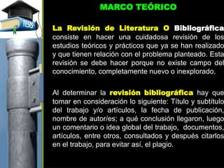 MARCO TEÓRICO
La Revisión de Literatura O Bibliográfica
consiste en hacer una cuidadosa revisión de los
estudios teóricos y prácticos que ya se han realizado
y que tienen relación con el problema planteado. Esta
revisión se debe hacer porque no existe campo del
conocimiento, completamente nuevo o inexplorado.
Al determinar la revisión bibliográfica hay que
tomar en consideración lo siguiente: Título y subtítulo
del trabajo y/o artículos, la fecha de publicación,
nombre de autor/es; a qué conclusión llegaron, luego
un comentario o idea global del trabajo, documentos,
artículos, entre otros, consultados y después citarlos
en el trabajo, para evitar así, el plagio.
 