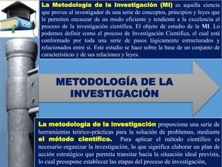 La Metodología de la Investigación (MI) es aquella ciencia
que provee al investigador de una serie de conceptos, principios y leyes que
le permiten encauzar de un modo eficiente y tendiente a la excelencia el
proceso de la investigación científica. El objeto de estudio de la MI. Lo
podemos definir como el proceso de Investigación Científica, el cual está
conformado por toda una serie de pasos lógicamente estructurados y
relacionados entre si. Este estudio se hace sobre la base de un conjunto de
características y de sus relaciones y leyes.
La metodología de la investigación proporciona una serie de
herramientas teórico-prácticas para la solución de problemas, mediante
el método científico. Para aplicar el método científico es
necesario organizar la investigación, lo que significa elaborar un plan de
acción estratégico que permita transitar hacia la situación ideal prevista,
lo cual presupone establecer las etapas del proceso de investigación.
METODOLOGÍA DE LA
INVESTIGACIÓN
 