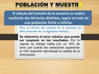 El cálculo del tamaño de la muestra se realiza
mediante dos fórmulas distintas, según se trate de
una población finita o infinita.
Se determina el error máximo que puede
ser aceptado en los resultados. Por lo
regular se trabaja hasta con un 10% de
error, por cuanto las variaciones superiores
al 10% reducirán demasiado la validez de la
información.
Para el cálculo del tamaño de la muestra, se
debe proceder de la siguiente manera:
 