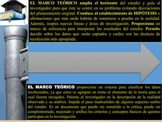 EL MARCO TEÓRICO amplía el horizonte del estudio y guía al
investigador para que éste se centre en su problema evitando desviaciones
del planteamiento original. Conduce al establecimiento de HIPÓTESIS o
afirmaciones que más tarde habrán de someterse a prueba en la realidad.
Además, inspira nuevas líneas y áreas de investigación. Proporciona un
marco de referencia para interpretar los resultados del estudio. Permite
decidir sobre los datos que serán captados y cuáles son las técnicas de
recolección más apropiada.
EL MARCO TEÓRICO proporciona un sistema para clasificar los datos
recolectados, ya que estos se agrupan en torno al elemento de la teoría para el
cual fueron recogidos. Orienta al investigador en la descripción de la realidad
observada y su análisis. Impide el paso inadvertidos de algunos aspectos sutiles
del estudio. Es un documento que puede ser sometido a la crítica, puede ser
complementado, mejorado y unifica los criterios y conceptos básicos de quienes
participan en la investigación.
MARCO TEÓRICO
 