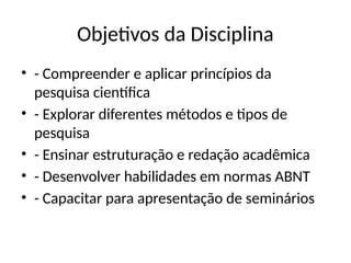 Objetivos da Disciplina
• - Compreender e aplicar princípios da
pesquisa científica
• - Explorar diferentes métodos e tipos de
pesquisa
• - Ensinar estruturação e redação acadêmica
• - Desenvolver habilidades em normas ABNT
• - Capacitar para apresentação de seminários
 