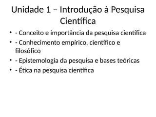 Unidade 1 – Introdução à Pesquisa
Científica
• - Conceito e importância da pesquisa científica
• - Conhecimento empírico, científico e
filosófico
• - Epistemologia da pesquisa e bases teóricas
• - Ética na pesquisa científica
 