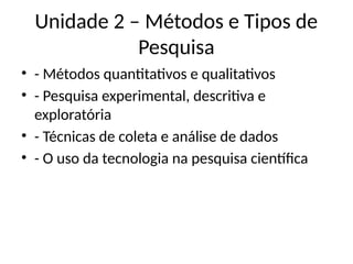 Unidade 2 – Métodos e Tipos de
Pesquisa
• - Métodos quantitativos e qualitativos
• - Pesquisa experimental, descritiva e
exploratória
• - Técnicas de coleta e análise de dados
• - O uso da tecnologia na pesquisa científica
 