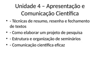 Unidade 4 – Apresentação e
Comunicação Científica
• - Técnicas de resumo, resenha e fechamento
de textos
• - Como elaborar um projeto de pesquisa
• - Estrutura e organização de seminários
• - Comunicação científica eficaz
 