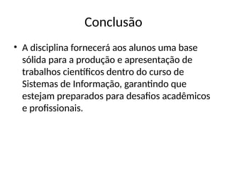 Conclusão
• A disciplina fornecerá aos alunos uma base
sólida para a produção e apresentação de
trabalhos científicos dentro do curso de
Sistemas de Informação, garantindo que
estejam preparados para desafios acadêmicos
e profissionais.
 
