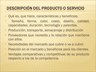 Qué es, que hace, características y beneficios. Tamaño, forma, color, costo, diseño, calidad, capacidades, duración, tecnología y patentes. Producción, transporte, almacenaje y distribución Proveedores que necesita y la relación que mantiene con ellos. Necesidades del mercado que cubre o va a cubrir. Posición en el mercado y beneficios para los clientes. Ventajas comparativas y competitivas de su producto respecto a los de la competencia. 