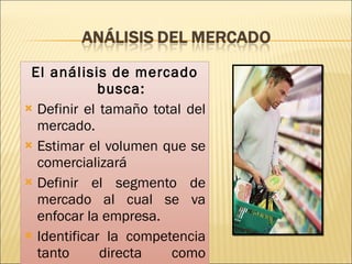 El análisis de mercado busca: Definir el tamaño total del mercado. Estimar el volumen que se comercializará Definir el segmento de mercado al cual se va enfocar la empresa. Identificar la competencia tanto directa como indirecta.  