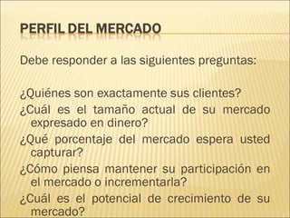 Debe responder a las siguientes preguntas: ¿Quiénes son exactamente sus clientes? ¿Cuál es el tamaño actual de su mercado expresado en dinero? ¿Qué porcentaje del mercado espera usted capturar? ¿Cómo piensa mantener su participación en el mercado o incrementarla? ¿Cuál es el potencial de crecimiento de su mercado? 