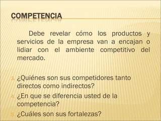 Debe revelar cómo los productos y servicios de la empresa van a encajan o lidiar con el ambiente competitivo del mercado. ¿Quiénes son sus competidores tanto directos como indirectos? ¿En que se diferencia usted de la competencia? ¿Cuáles son sus fortalezas? 