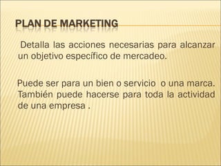 Detalla las acciones necesarias para alcanzar un objetivo específico de mercadeo.  Puede ser para un bien o servicio  o una marca. También puede hacerse para toda la actividad de una empresa  . 