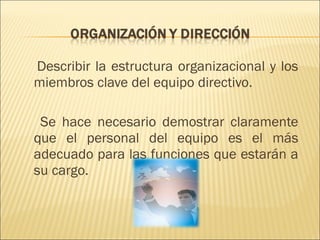 Describir la estructura organizacional y los miembros clave del equipo directivo.  Se hace necesario demostrar claramente que el personal del equipo es el más adecuado para las funciones que estarán a su cargo. 