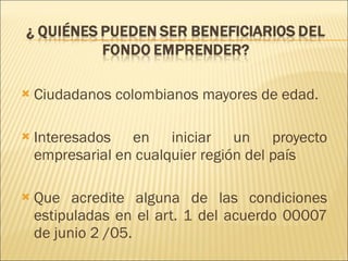 Ciudadanos colombianos mayores de edad. Interesados en iniciar un proyecto empresarial en cualquier región del país  Que acredite alguna de las condiciones estipuladas en el art. 1 del acuerdo 00007 de junio 2 /05. 