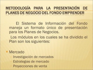El Sistema de Información del Fondo maneja un formato único de presentación para los Planes de Negocios.  Los módulos en los cuales se ha dividido el Plan son los siguientes: Mercado Investigación de mercados Estrategias de mercado Proyecciones de venta 