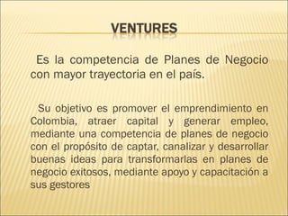 Es la competencia de Planes de Negocio con mayor trayectoria en el país.  Su objetivo es promover el emprendimiento en Colombia, atraer capital y generar empleo,  mediante una competencia de planes de negocio con el propósito de captar, canalizar y desarrollar buenas ideas para transformarlas en planes de negocio exitosos, mediante apoyo y capacitación a sus gestores  