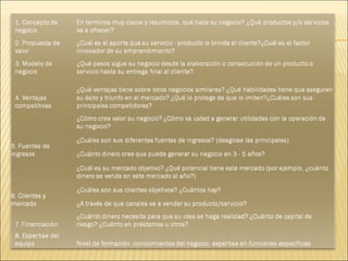 1. Concepto de negocio En terminos muy claros y resumidos, qué hace su negocio? ¿Qué productos y/o servicios va a ofrecer? 2. Propuesta de valor ¿Cuál es el aporte que su servicio - producto le brinda al cliente?¿Cuál es el factor innovador de su emprendimiento? 3. Modelo de negocio ¿Qué pasos sigue su negocio desde la elaboración o consecución de un producto o servicio hasta su entrega final al cliente? 4. Ventajas competitivas ¿Qué ventajas tiene sobre otros negocios similares? ¿Qué habilidades tiene que aseguren su éxito y triunfo en el mercado? ¿Qué lo protege de que lo imiten?¿Cuáles son sus principales competidores? 5. Fuentes de ingresos ¿Cómo crea valor su negocio? ¿Cómo va usted a generar utilidades con la operación de su negocio? ¿Cuáles son sus diferentes fuentes de ingresos? (desglose las principales). ¿Cuánto dinero cree que puede generar su negocio en 3 - 5 años? 6. Clientes y mercado ¿Cuál es su mercado objetivo? ¿Qué potencial tiene este mercado (por ejemplo, ¿cuánto dinero se vende en este mercado al año?). ¿Cuáles son sus clientes objetivos? ¿Cuántos hay? ¿A través de que canales va a vender su producto/servicio? 7. Financiación ¿Cuánto dinero necesita para que su idea se haga realidad? ¿Cuánto de capital de riesgo? ¿Cuánto en préstamos u otros? 8. Expertise del equipo Nivel de formación, conocimientos del negocio, expertise en funciones específicas 
