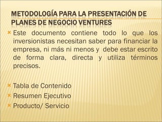 Este documento contiene todo lo que los inversionistas necesitan saber para financiar la empresa, ni más ni menos y  debe estar escrito de forma clara, directa y utiliza términos precisos.  Tabla de Contenido Resumen Ejecutivo Producto/ Servicio 