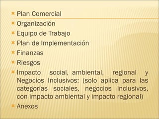 Plan Comercial Organización Equipo de Trabajo Plan de Implementación Finanzas Riesgos Impacto social,  ambiental, regional y Negocios Inclusivos: (solo aplica para las categorías sociales, negocios inclusivos, con impacto ambiental y impacto regional) Anexos 