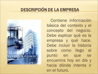 Contiene información básica del contexto y el concepto del negocio. Debe explicar qué es la empresa y qué hace. Debe incluir la historia sobre como llego al punto en que se encuentra hoy en día y hacia dónde intenta ir en el futuro. 