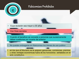 Fideicomisos Prohibidos 
c 
• Cuya duración sea mayor a 30 años 
• Con fines secretos 
• Cuando el beneficio se conceda a personas que sucesivamente 
deban sustituirse por muerte del anterior 
• No pueden entregarse en fideicomiso los bienes de uso publico 
• en los que al fiduciario se le asignen ganancias, comisiones, premios 
u otras ventajas económicas fuera de los honorarios señalados en el 
acto constitutivo. 
 