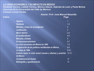 Objetivo 1
Hipótesis 1-2
Métodos y áreas de investigación 2
Justificación 2
Marco teórico 2-4
El neoliberalismo 4-5
Mercado y Estado 5
El neoconservadurismo 5-7
La crisis económica de México en 1982 7-8
La aplicación de las políticas neoliberales en México 8-9
La crisis de 1994 9-10
Análisis sobre la crisis actual (causas y efectos) y posición
de México
10-12
Consideraciones finales 12
Bibliografía y agradecimiento 13
LA CRISIS ECONOMICA Y SU IMPACTO EN MEXICO
Elizabeth Corona, Lizbeth Corona, Mónica Adame, Gabriela de León y Paola Muñoz
(Alumnas de la Universidad del Valle de México)
Campus Lomas Verdes
Asesor: Prof. José Manuel Bezanilla
Índice Pags
 