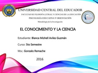 UNIVERSIDAD CENTRAL DEL EDUCADOR
FACULTAD DE FILOSOFÍA LETRAS, Y CIENCIAS DE LA EDUCACIÓN
PSICOLOGÍA EDUCATIVA Y ORIENTACIÓN
Metodología de la Investigación
EL CONOCIMIENTO Y LA CIENCIA
Estudiante: Blanca Mishell Aviles Guzmán
Curso: 5to Semestre
Msc. Gonzalo Remache
2016
 