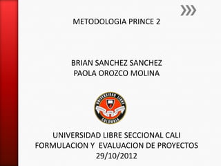 METODOLOGIA PRINCE 2



        BRIAN SANCHEZ SANCHEZ
         PAOLA OROZCO MOLINA




   UNIVERSIDAD LIBRE SECCIONAL CALI
FORMULACION Y EVALUACION DE PROYECTOS
             29/10/2012
 