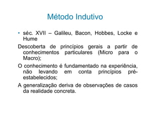 Método Indutivo
• séc. XVII – Galileu, Bacon, Hobbes, Locke e
  Hume
Descoberta de princípios gerais a partir de
  conhecimentos particulares (Micro para o
  Macro);
O conhecimento é fundamentado na experiência,
  não levando em conta princípios pré-
  estabelecidos;
A generalização deriva de observações de casos
  da realidade concreta.
 