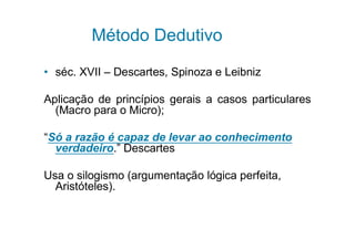 Método Dedutivo

• séc. XVII – Descartes, Spinoza e Leibniz

Aplicação de princípios gerais a casos particulares
  (Macro para o Micro);

“Só a razão é capaz de levar ao conhecimento
  verdadeiro.” Descartes

Usa o silogismo (argumentação lógica perfeita,
  Aristóteles).
 