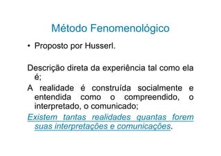 Método Fenomenológico
• Proposto por Husserl.

Descrição direta da experiência tal como ela
 é;
A realidade é construída socialmente e
 entendida como o compreendido, o
 interpretado, o comunicado;
Existem tantas realidades quantas forem
 suas interpretações e comunicações.
 