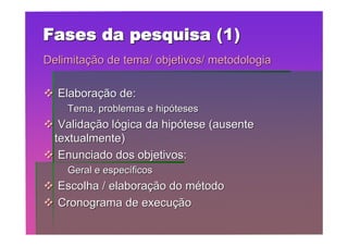 Fases da pesquisa (1)
Delimitação de tema/ objetivos/ metodologia

 Elaboração de:
    Tema, problemas e hipóteses
 Validação lógica da hipótese (ausente
 textualmente)
 Enunciado dos objetivos:
    Geral e específicos
 Escolha / elaboração do método
 Cronograma de execução
 