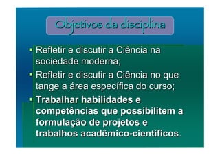 Objetivos da disciplina

 Refletir e discutir a Ciência na
  sociedade moderna;
 Refletir e discutir a Ciência no que
  tange a área específica do curso;
 Trabalhar habilidades e
  competências que possibilitem a
  formulação de projetos e
  trabalhos acadêmico-científicos.
 