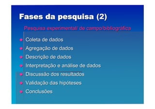 Fases da pesquisa (2)
    Pesquisa experimental/ de campo/bibliográfica

   Coleta de dados
   Agregação de dados
   Descrição de dados
   Interpretação e análise de dados
   Discussão dos resultados
   Validação das hipóteses
   Conclusões
 