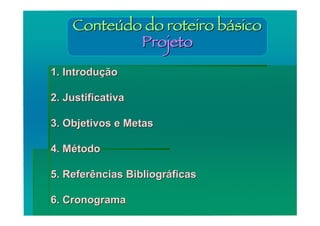 Conteúdo do roteiro básico
            Projeto
1. Introdução

2. Justificativa

3. Objetivos e Metas

4. Método

5. Referências Bibliográficas

6. Cronograma
 