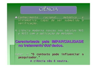 CIÊNCIA
♣ Conhecimento   racional,  metódico  e
  sistemático, capaz de ser submetido à
  verificação.

A ciência moderna nasceu nos séculos XVI
  e XVII com a aplicação de métodos.


Caracterizada pela IMPARCIALIDADE
 no tratamento dos dados.

Weber ⇒ “O contexto pode influenciar o
  pesquisador.”
         A ciência não é neutra.
 