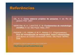 Referências

 GIL, A. C. Como elaborar projetos de pesquisa. 4. ed. Rio de
    Janeiro: FGV 2007.

 MARCONI, M. A.; LAKATOS, E. M. Fundamentos da metodologia
   científica. 6. ed. São Paulo: Atlas, 2007.

 PASSOS, J. R.; VIEIRA,.S. M. P.; Rokicki C.C. (Organizadoras).
   Guia de normalização de monografias, teses e dissertações:
   para alunos do Centro Universitário Senac. São Paulo: SENAC,
   2006.

 Imagens disponíveis para download em:
 http://www.yannarthusbertrand.org/
 