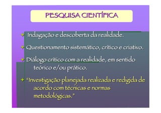 PESQUISA CIENTÍFICA


 Indagação e descoberta da realidade.

 Questionamento sistemático, crítico e criativo.

 Diálogo crítico com a realidade, em sentido
    teórico e/ou prático.

 “Investigação planejada realizada e redigida de
     acordo com técnicas e normas
     metodológicas.”
 