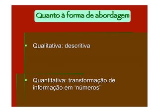 Quanto à forma de abordagem



 Qualitativa: descritiva




 Quantitativa: transformação de
  informação em ‘números’
 