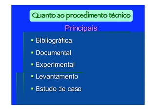 Quanto ao procedimento técnico

            Principais:
 Bibliográfica
 Documental
 Experimental
 Levantamento
 Estudo de caso
 