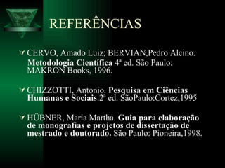 REFERÊNCIAS CERVO, Amado Luiz; BERVIAN,Pedro Alcino.  Metodologia Científica  4ª ed. São Paulo: MAKRON Books, 1996. CHIZZOTTI, Antonio.  Pesquisa em Ciências Humanas e Sociais .2ª ed. SãoPaulo:Cortez,1995 HÜBNER, Maria Martha.  Guia para elaboração de monografias e projetos de dissertação de mestrado e doutorado.  São Paulo: Pioneira,1998. 