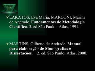 LAKATOS, Eva Maria, MARCONI, Marina de Andrade.  Fundamentos de Metodologia Científica . 3. ed.São Paulo:  Atlas, 1991. MARTINS, Gilberto de Andrade.  Manual para elaboração de Monografias e Dissertações .  2. ed. São Paulo: Atlas, 2000. 