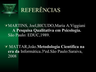 REFERÊNCIAS MARTINS, Joel,BICUDO,Maria A.Viggiani  A Pesquisa Qualitativa em Psicologia.  São Paulo: EDUC,1989. MATTAR,João. Metodologia Científica na era da  Informática.3ªed.São Paulo:Saraiva, 2008 