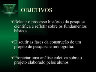 OBJETIVOS Relatar o processo histórico da pesquisa científica e refletir sobre os fundamentos básicos.  Discutir as fases da construção de um projeto de pesquisa e monografia.  Propiciar uma análise coletiva sobre o projeto elaborado pelos alunos   