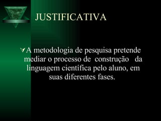 JUSTIFICATIVA A metodologia de pesquisa pretende mediar o processo de  construção  da linguagem científica pelo aluno, em suas diferentes fases.  